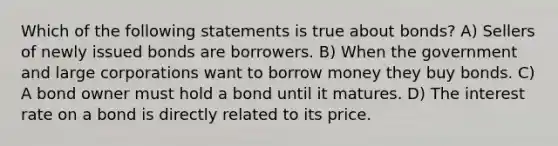 Which of the following statements is true about bonds? A) Sellers of newly issued bonds are borrowers. B) When the government and large corporations want to borrow money they buy bonds. C) A bond owner must hold a bond until it matures. D) The interest rate on a bond is directly related to its price.