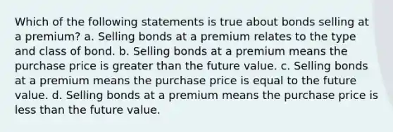 Which of the following statements is true about bonds selling at a premium? a. Selling bonds at a premium relates to the type and class of bond. b. Selling bonds at a premium means the purchase price is greater than the future value. c. Selling bonds at a premium means the purchase price is equal to the future value. d. Selling bonds at a premium means the purchase price is less than the future value.