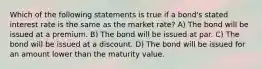 Which of the following statements is true if a bond's stated interest rate is the same as the market rate? A) The bond will be issued at a premium. B) The bond will be issued at par. C) The bond will be issued at a discount. D) The bond will be issued for an amount lower than the maturity value.