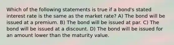 Which of the following statements is true if a bond's stated interest rate is the same as the market rate? A) The bond will be issued at a premium. B) The bond will be issued at par. C) The bond will be issued at a discount. D) The bond will be issued for an amount lower than the maturity value.