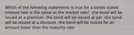 Which of the following statements is true for a bonds stated interest rate is the same as the market rate? -the bond will be issued at a premium -the bond will be issued at par -the bond will be issued at a discount -the bond will be issued for an amount lower than the maturity rate