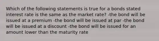 Which of the following statements is true for a bonds stated interest rate is the same as the market rate? -the bond will be issued at a premium -the bond will be issued at par -the bond will be issued at a discount -the bond will be issued for an amount lower than the maturity rate