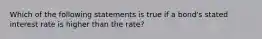 Which of the following statements is true if a bond's stated interest rate is higher than the rate?