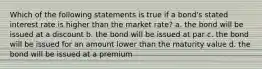 Which of the following statements is true if a bond's stated interest rate is higher than the market rate? a. the bond will be issued at a discount b. the bond will be issued at par c. the bond will be issued for an amount lower than the maturity value d. the bond will be issued at a premium