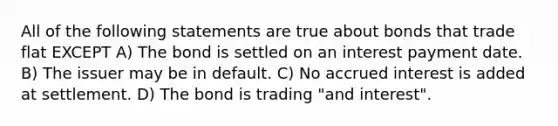 All of the following statements are true about bonds that trade flat EXCEPT A) The bond is settled on an interest payment date. B) The issuer may be in default. C) No accrued interest is added at settlement. D) The bond is trading "and interest".