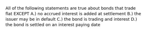 All of the following statements are true about bonds that trade flat EXCEPT A.) no accrued interest is added at settlement B.) the issuer may be in default C.) the bond is trading and interest D.) the bond is settled on an interest paying date