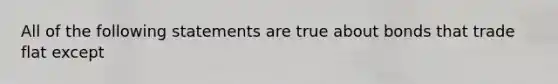 All of the following statements are true about bonds that trade flat except