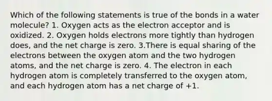 Which of the following statements is true of the bonds in a water molecule? 1. Oxygen acts as the electron acceptor and is oxidized. 2. Oxygen holds electrons more tightly than hydrogen does, and the net charge is zero. 3.There is equal sharing of the electrons between the oxygen atom and the two hydrogen atoms, and the net charge is zero. 4. The electron in each hydrogen atom is completely transferred to the oxygen atom, and each hydrogen atom has a net charge of +1.