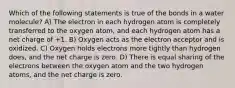 Which of the following statements is true of the bonds in a water molecule? A) The electron in each hydrogen atom is completely transferred to the oxygen atom, and each hydrogen atom has a net charge of +1. B) Oxygen acts as the electron acceptor and is oxidized. C) Oxygen holds electrons more tightly than hydrogen does, and the net charge is zero. D) There is equal sharing of the electrons between the oxygen atom and the two hydrogen atoms, and the net charge is zero.