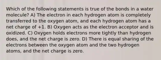 Which of the following statements is true of the bonds in a water molecule? A) The electron in each hydrogen atom is completely transferred to the oxygen atom, and each hydrogen atom has a net charge of +1. B) Oxygen acts as the electron acceptor and is oxidized. C) Oxygen holds electrons more tightly than hydrogen does, and the net charge is zero. D) There is equal sharing of the electrons between the oxygen atom and the two hydrogen atoms, and the net charge is zero.