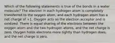 Which of the following statements is true of the bonds in a water molecule? The electron in each hydrogen atom is completely transferred to the oxygen atom, and each hydrogen atom has a net charge of +1. Oxygen acts as the electron acceptor and is oxidized. There is equal sharing of the electrons between the oxygen atom and the two hydrogen atoms, and the net charge is zero. Oxygen holds electrons more tightly than hydrogen does, and the net charge is zero.