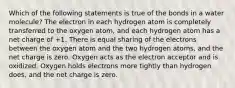 Which of the following statements is true of the bonds in a water molecule? The electron in each hydrogen atom is completely transferred to the oxygen atom, and each hydrogen atom has a net charge of +1. There is equal sharing of the electrons between the oxygen atom and the two hydrogen atoms, and the net charge is zero. Oxygen acts as the electron acceptor and is oxidized. Oxygen holds electrons more tightly than hydrogen does, and the net charge is zero.