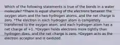 Which of the following statements is true of the bonds in a water molecule? *There is equal sharing of the electrons between the oxygen atom and the two hydrogen atoms, and the net charge is zero. *The electron in each hydrogen atom is completely transferred to the oxygen atom, and each hydrogen atom has a net charge of +1. *Oxygen holds electrons more tightly than hydrogen does, and the net charge is zero. *Oxygen acts as the electron acceptor and is oxidized.