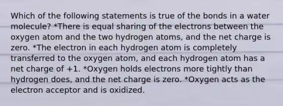 Which of the following statements is true of the bonds in a water molecule? *There is equal sharing of the electrons between the oxygen atom and the two hydrogen atoms, and the net charge is zero. *The electron in each hydrogen atom is completely transferred to the oxygen atom, and each hydrogen atom has a net charge of +1. *Oxygen holds electrons more tightly than hydrogen does, and the net charge is zero. *Oxygen acts as the electron acceptor and is oxidized.