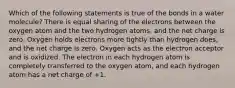 Which of the following statements is true of the bonds in a water molecule? There is equal sharing of the electrons between the oxygen atom and the two hydrogen atoms, and the net charge is zero. Oxygen holds electrons more tightly than hydrogen does, and the net charge is zero. Oxygen acts as the electron acceptor and is oxidized. The electron in each hydrogen atom is completely transferred to the oxygen atom, and each hydrogen atom has a net charge of +1.