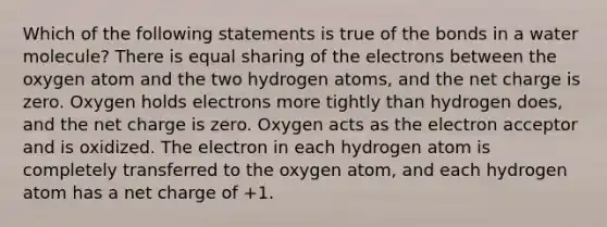 Which of the following statements is true of the bonds in a water molecule? There is equal sharing of the electrons between the oxygen atom and the two hydrogen atoms, and the net charge is zero. Oxygen holds electrons more tightly than hydrogen does, and the net charge is zero. Oxygen acts as the electron acceptor and is oxidized. The electron in each hydrogen atom is completely transferred to the oxygen atom, and each hydrogen atom has a net charge of +1.