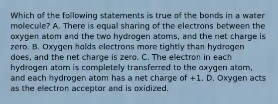 Which of the following statements is true of the bonds in a water molecule? A. There is equal sharing of the electrons between the oxygen atom and the two hydrogen atoms, and the net charge is zero. B. Oxygen holds electrons more tightly than hydrogen does, and the net charge is zero. C. The electron in each hydrogen atom is completely transferred to the oxygen atom, and each hydrogen atom has a net charge of +1. D. Oxygen acts as the electron acceptor and is oxidized.