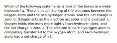 Which of the following statements is true of the bonds in a water molecule? a. There is equal sharing of the electrons between the oxygen atom and the two hydrogen atoms, and the net charge is zero. b. Oxygen acts as the electron acceptor and is oxidized. c. Oxygen holds electrons more tightly than hydrogen does, and the net charge is zero. d. The electron in each hydrogen atom is completely transferred to the oxygen atom, and each hydrogen atom has a net charge of +1.