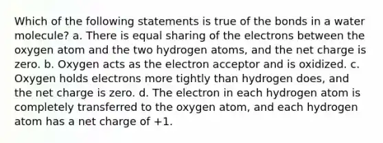 Which of the following statements is true of the bonds in a water molecule? a. There is equal sharing of the electrons between the oxygen atom and the two hydrogen atoms, and the net charge is zero. b. Oxygen acts as the electron acceptor and is oxidized. c. Oxygen holds electrons more tightly than hydrogen does, and the net charge is zero. d. The electron in each hydrogen atom is completely transferred to the oxygen atom, and each hydrogen atom has a net charge of +1.