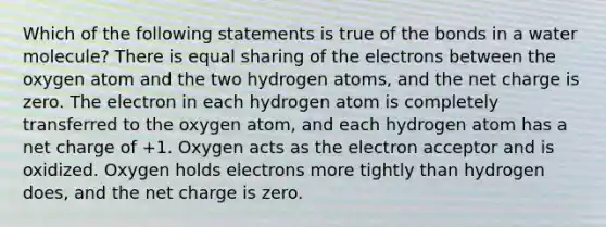 Which of the following statements is true of the bonds in a water molecule? There is equal sharing of the electrons between the oxygen atom and the two hydrogen atoms, and the net charge is zero. The electron in each hydrogen atom is completely transferred to the oxygen atom, and each hydrogen atom has a net charge of +1. Oxygen acts as the electron acceptor and is oxidized. Oxygen holds electrons more tightly than hydrogen does, and the net charge is zero.