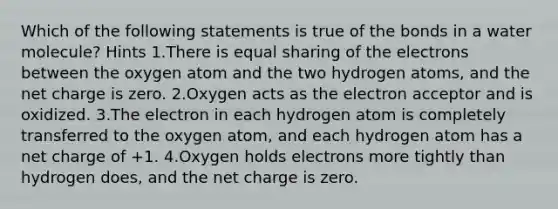 Which of the following statements is true of the bonds in a water molecule? Hints 1.There is equal sharing of the electrons between the oxygen atom and the two hydrogen atoms, and the net charge is zero. 2.Oxygen acts as the electron acceptor and is oxidized. 3.The electron in each hydrogen atom is completely transferred to the oxygen atom, and each hydrogen atom has a net charge of +1. 4.Oxygen holds electrons more tightly than hydrogen does, and the net charge is zero.