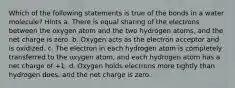 Which of the following statements is true of the bonds in a water molecule? Hints a. There is equal sharing of the electrons between the oxygen atom and the two hydrogen atoms, and the net charge is zero. b. Oxygen acts as the electron acceptor and is oxidized. c. The electron in each hydrogen atom is completely transferred to the oxygen atom, and each hydrogen atom has a net charge of +1. d. Oxygen holds electrons more tightly than hydrogen does, and the net charge is zero.