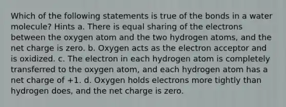 Which of the following statements is true of the bonds in a water molecule? Hints a. There is equal sharing of the electrons between the oxygen atom and the two hydrogen atoms, and the net charge is zero. b. Oxygen acts as the electron acceptor and is oxidized. c. The electron in each hydrogen atom is completely transferred to the oxygen atom, and each hydrogen atom has a net charge of +1. d. Oxygen holds electrons more tightly than hydrogen does, and the net charge is zero.