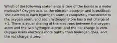 Which of the following statements is true of the bonds in a water molecule? Oxygen acts as the electron acceptor and is oxidized. The electron in each hydrogen atom is completely transferred to the oxygen atom, and each hydrogen atom has a net charge of +1. There is equal sharing of the electrons between the oxygen atom and the two hydrogen atoms, and the net charge is zero. Oxygen holds electrons more tightly than hydrogen does, and the net charge is zero.