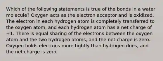 Which of the following statements is true of the bonds in a water molecule? Oxygen acts as the electron acceptor and is oxidized. The electron in each hydrogen atom is completely transferred to the oxygen atom, and each hydrogen atom has a net charge of +1. There is equal sharing of the electrons between the oxygen atom and the two hydrogen atoms, and the net charge is zero. Oxygen holds electrons more tightly than hydrogen does, and the net charge is zero.