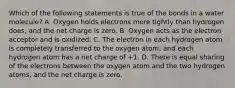 Which of the following statements is true of the bonds in a water molecule? A. Oxygen holds electrons more tightly than hydrogen does, and the net charge is zero. B. Oxygen acts as the electron acceptor and is oxidized. C. The electron in each hydrogen atom is completely transferred to the oxygen atom, and each hydrogen atom has a net charge of +1. D. There is equal sharing of the electrons between the oxygen atom and the two hydrogen atoms, and the net charge is zero.