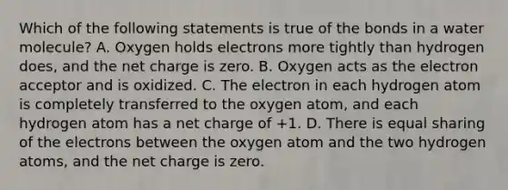 Which of the following statements is true of the bonds in a water molecule? A. Oxygen holds electrons more tightly than hydrogen does, and the net charge is zero. B. Oxygen acts as the electron acceptor and is oxidized. C. The electron in each hydrogen atom is completely transferred to the oxygen atom, and each hydrogen atom has a net charge of +1. D. There is equal sharing of the electrons between the oxygen atom and the two hydrogen atoms, and the net charge is zero.