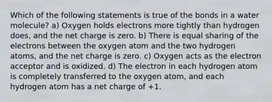 Which of the following statements is true of the bonds in a water molecule? a) Oxygen holds electrons more tightly than hydrogen does, and the net charge is zero. b) There is equal sharing of the electrons between the oxygen atom and the two hydrogen atoms, and the net charge is zero. c) Oxygen acts as the electron acceptor and is oxidized. d) The electron in each hydrogen atom is completely transferred to the oxygen atom, and each hydrogen atom has a net charge of +1.