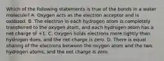 Which of the following statements is true of the bonds in a water molecule? A. Oxygen acts as the electron acceptor and is oxidized. B. The electron in each hydrogen atom is completely transferred to the oxygen atom, and each hydrogen atom has a net charge of +1. C. Oxygen holds electrons more tightly than hydrogen does, and the net charge is zero. D. There is equal sharing of the electrons between the oxygen atom and the two hydrogen atoms, and the net charge is zero.