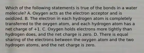 Which of the following statements is true of the bonds in a water molecule? A. Oxygen acts as the electron acceptor and is oxidized. B. The electron in each hydrogen atom is completely transferred to the oxygen atom, and each hydrogen atom has a net charge of +1. C. Oxygen holds electrons more tightly than hydrogen does, and the net charge is zero. D. There is equal sharing of the electrons between the oxygen atom and the two hydrogen atoms, and the net charge is zero.