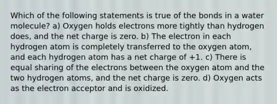 Which of the following statements is true of the bonds in a water molecule? a) Oxygen holds electrons more tightly than hydrogen does, and the net charge is zero. b) The electron in each hydrogen atom is completely transferred to the oxygen atom, and each hydrogen atom has a net charge of +1. c) There is equal sharing of the electrons between the oxygen atom and the two hydrogen atoms, and the net charge is zero. d) Oxygen acts as the electron acceptor and is oxidized.