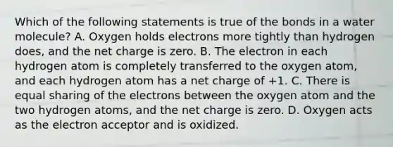 Which of the following statements is true of the bonds in a water molecule? A. Oxygen holds electrons more tightly than hydrogen does, and the net charge is zero. B. The electron in each hydrogen atom is completely transferred to the oxygen atom, and each hydrogen atom has a net charge of +1. C. There is equal sharing of the electrons between the oxygen atom and the two hydrogen atoms, and the net charge is zero. D. Oxygen acts as the electron acceptor and is oxidized.