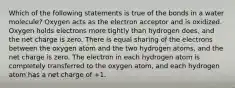 Which of the following statements is true of the bonds in a water molecule? Oxygen acts as the electron acceptor and is oxidized. Oxygen holds electrons more tightly than hydrogen does, and the net charge is zero. There is equal sharing of the electrons between the oxygen atom and the two hydrogen atoms, and the net charge is zero. The electron in each hydrogen atom is completely transferred to the oxygen atom, and each hydrogen atom has a net charge of +1.