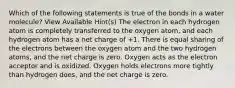 Which of the following statements is true of the bonds in a water molecule? View Available Hint(s) The electron in each hydrogen atom is completely transferred to the oxygen atom, and each hydrogen atom has a net charge of +1. There is equal sharing of the electrons between the oxygen atom and the two hydrogen atoms, and the net charge is zero. Oxygen acts as the electron acceptor and is oxidized. Oxygen holds electrons more tightly than hydrogen does, and the net charge is zero.