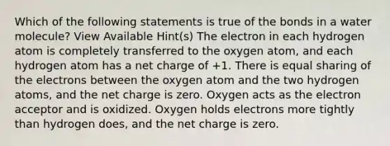 Which of the following statements is true of the bonds in a water molecule? View Available Hint(s) The electron in each hydrogen atom is completely transferred to the oxygen atom, and each hydrogen atom has a net charge of +1. There is equal sharing of the electrons between the oxygen atom and the two hydrogen atoms, and the net charge is zero. Oxygen acts as the electron acceptor and is oxidized. Oxygen holds electrons more tightly than hydrogen does, and the net charge is zero.