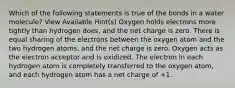 Which of the following statements is true of the bonds in a water molecule? View Available Hint(s) Oxygen holds electrons more tightly than hydrogen does, and the net charge is zero. There is equal sharing of the electrons between the oxygen atom and the two hydrogen atoms, and the net charge is zero. Oxygen acts as the electron acceptor and is oxidized. The electron in each hydrogen atom is completely transferred to the oxygen atom, and each hydrogen atom has a net charge of +1.