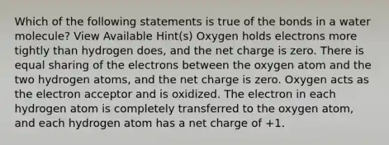 Which of the following statements is true of the bonds in a water molecule? View Available Hint(s) Oxygen holds electrons more tightly than hydrogen does, and the net charge is zero. There is equal sharing of the electrons between the oxygen atom and the two hydrogen atoms, and the net charge is zero. Oxygen acts as the electron acceptor and is oxidized. The electron in each hydrogen atom is completely transferred to the oxygen atom, and each hydrogen atom has a net charge of +1.