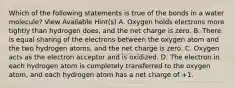 Which of the following statements is true of the bonds in a water molecule? View Available Hint(s) A. Oxygen holds electrons more tightly than hydrogen does, and the net charge is zero. B. There is equal sharing of the electrons between the oxygen atom and the two hydrogen atoms, and the net charge is zero. C. Oxygen acts as the electron acceptor and is oxidized. D. The electron in each hydrogen atom is completely transferred to the oxygen atom, and each hydrogen atom has a net charge of +1.