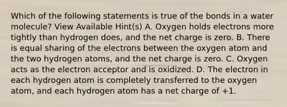 Which of the following statements is true of the bonds in a water molecule? View Available Hint(s) A. Oxygen holds electrons more tightly than hydrogen does, and the net charge is zero. B. There is equal sharing of the electrons between the oxygen atom and the two hydrogen atoms, and the net charge is zero. C. Oxygen acts as the electron acceptor and is oxidized. D. The electron in each hydrogen atom is completely transferred to the oxygen atom, and each hydrogen atom has a net charge of +1.