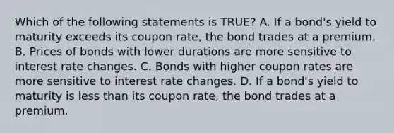 Which of the following statements is TRUE? A. If a bond's yield to maturity exceeds its coupon rate, the bond trades at a premium. B. Prices of bonds with lower durations are more sensitive to interest rate changes. C. Bonds with higher coupon rates are more sensitive to interest rate changes. D. If a bond's yield to maturity is less than its coupon rate, the bond trades at a premium.