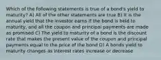 Which of the following statements is true of a bond's yield to maturity? A) All of the other statements are true B) It is the annual yield that the investor earns if the bond is held to maturity, and all the coupon and principal payments are made as promised C) The yield to maturity of a bond is the discount rate that makes the present value of the coupon and principal payments equal to the price of the bond D) A bonds yield to maturity changes as interest rates increase or decrease