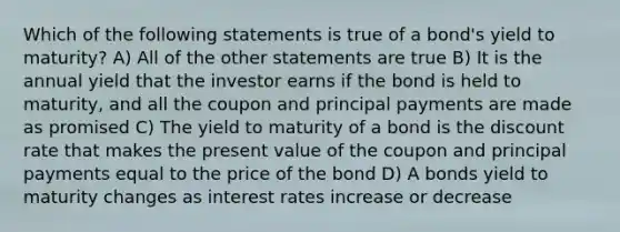 Which of the following statements is true of a bond's yield to maturity? A) All of the other statements are true B) It is the annual yield that the investor earns if the bond is held to maturity, and all the coupon and principal payments are made as promised C) The yield to maturity of a bond is the discount rate that makes the present value of the coupon and principal payments equal to the price of the bond D) A bonds yield to maturity changes as interest rates increase or decrease