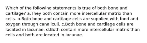 Which of the following statements is true of both bone and cartilage? a.They both contain more intercellular matrix than cells. b.Both bone and cartilage cells are supplied with food and oxygen through canaliculi. c.Both bone and cartilage cells are located in lacunae. d.Both contain more intercellular matrix than cells and both are located in lacunae.