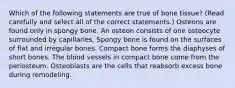 Which of the following statements are true of bone tissue? (Read carefully and select all of the correct statements.) Osteons are found only in spongy bone. An osteon consists of one osteocyte surrounded by capillaries. Spongy bone is found on the surfaces of flat and irregular bones. Compact bone forms the diaphyses of short bones. The blood vessels in compact bone come from the periosteum. Osteoblasts are the cells that reabsorb excess bone during remodeling.