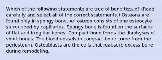 Which of the following statements are true of bone tissue? (Read carefully and select all of the correct statements.) Osteons are found only in spongy bone. An osteon consists of one osteocyte surrounded by capillaries. Spongy bone is found on the surfaces of flat and irregular bones. Compact bone forms the diaphyses of short bones. The blood vessels in compact bone come from the periosteum. Osteoblasts are the cells that reabsorb excess bone during remodeling.