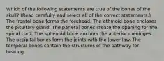 Which of the following statements are true of the bones of the skull? (Read carefully and select all of the correct statements.) The frontal bone forms the forehead. The ethmoid bone encloses the pituitary gland. The parietal bones create the opening for the spinal cord. The sphenoid bone anchors the anterior meninges. The occipital bones form the joints with the lower law. The temporal bones contain the structures of the pathway for hearing.